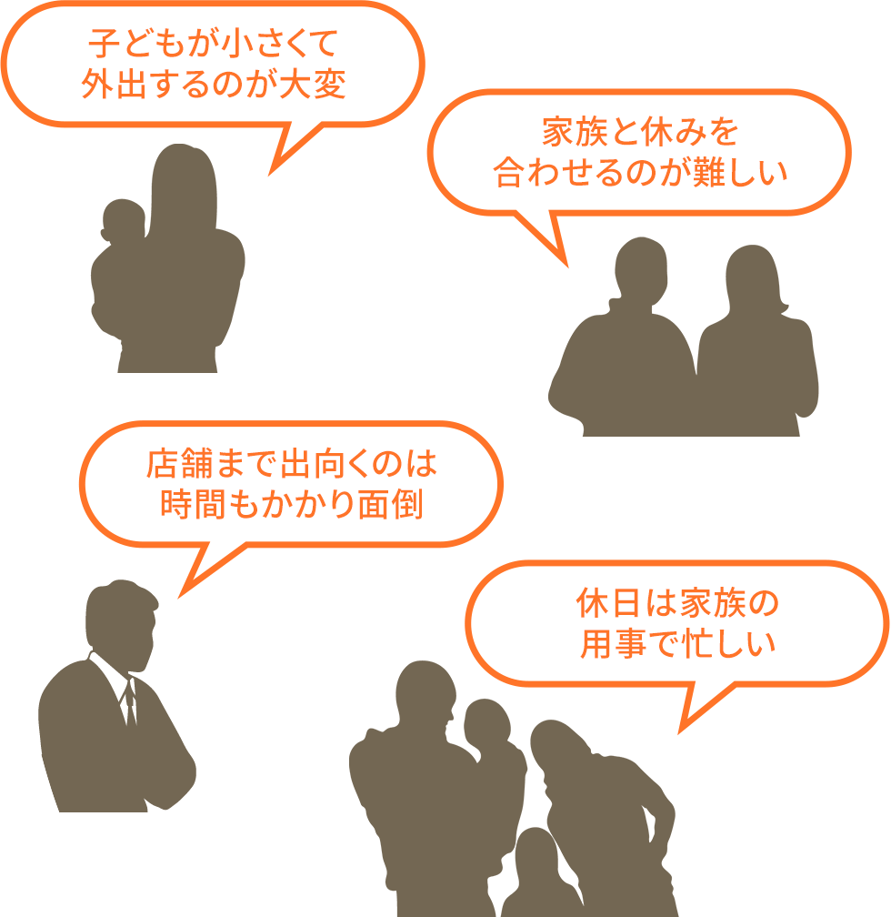 「子どもが小さくて外出するのが大変」「家族と休みを合わせるのが難しい」「店舗まで出向くのは時間もかかり面倒」「休日は家族の用事で忙しい」