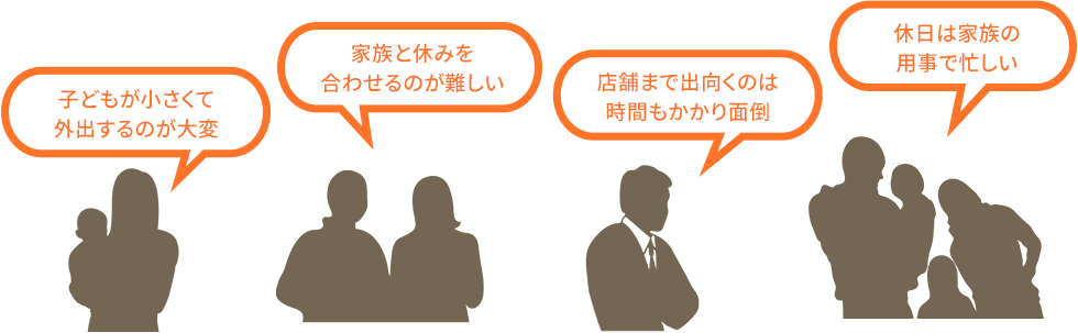 「子どもが小さくて外出するのが大変」「家族と休みを合わせるのが難しい」「店舗まで出向くのは時間もかかり面倒」「休日は家族の用事で忙しい」